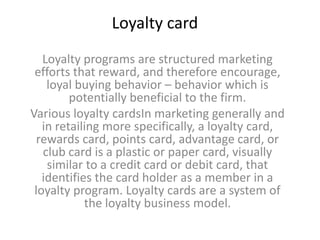 Loyalty card
   Loyalty programs are structured marketing
 efforts that reward, and therefore encourage,
    loyal buying behavior – behavior which is
         potentially beneficial to the firm.
Various loyalty cardsIn marketing generally and
   in retailing more specifically, a loyalty card,
  rewards card, points card, advantage card, or
   club card is a plastic or paper card, visually
    similar to a credit card or debit card, that
   identifies the card holder as a member in a
 loyalty program. Loyalty cards are a system of
            the loyalty business model.
 