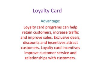 Loyalty Card
Advantage:
Loyalty card programs can help
retain customers, increase traffic
and improve sales. Exclusive deals,
discounts and incentives attract
customers. Loyalty card incentives
improve customer service and
relationships with customers.
 
