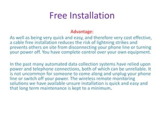 Free Installation
Advantage:
As well as being very quick and easy, and therefore very cost effective,
a cable free installation reduces the risk of lightning strikes and
prevents others on site from disconnecting your phone line or turning
your power off. You have complete control over your own equipment.
In the past many automated data collection systems have relied upon
power and telephone connections, both of which can be unreliable. It
is not uncommon for someone to come along and unplug your phone
line or switch off your power. The wireless remote monitoring
solutions we have available unsure installation is quick and easy and
that long term maintenance is kept to a minimum.
 