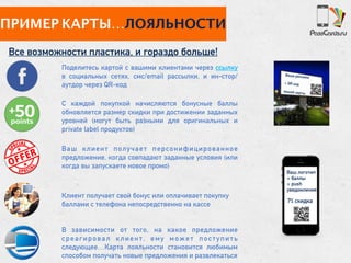 ПРИМЕР КАРТЫ…ЛОЯЛЬНОСТИ
Все возможности пластика, и гораздо больше!
С каждой покупкой начисляются бонусные баллы
обновляется размер скидки при достижении заданных
уровней (могут быть разными для оригинальных и
private label продуктов)
Ваш клиент получает персонифицированное
предложение, когда совпадают заданные условия (или
когда вы запускаете новое промо)
Клиент получает свой бонус или оплачивает покупку
баллами с телефона непосредственно на кассе
В зависимости от того, на какое предложение
среагировал клиент, ему может поступить
следующее…Карта лояльности становится любимым
способом получать новые предложения и развлекаться
Поделитесь картой с вашими клиентами через ссылку
в социальных сетях, смс/email рассылки, и ин-стор/
аутдор через QR-код
7% скидка
Ваша реклама
+ QR код
вашей карты
Ваш логотип 
+ баллы
+ push
уведомления
 
