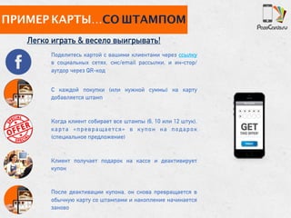 ПРИМЕР КАРТЫ…СО ШТАМПОМ
Легко играть & весело выигрывать!
С каждой покупки (или нужной суммы) на карту
добавляется штамп
Когда клиент собирает все штампы (6, 10 или 12 штук),
карта «превращается» в купон на подарок
(специальное предложение)
Клиент получает подарок на кассе и деактивирует
купон
После деактивации купона, он снова превращается в
обычную карту со штампами и накопление начинается
заново
Поделитесь картой с вашими клиентами через ссылку
в социальных сетях, смс/email рассылки, и ин-стор/
аутдор через QR-код
 