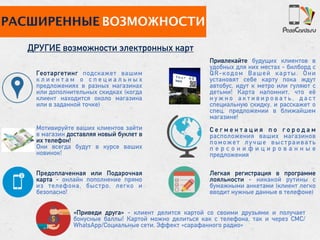 РАСШИРЕННЫЕ ВОЗМОЖНОСТИ
ДРУГИЕ возможности электронных карт
Легкая регистрация в программе
лояльности - никакой рутины с
бумажными анкетами (клиент легко
вводит нужные данные в телефоне)
Предоплаченная или Подарочная
карта - онлайн пополнение прямо
из телефона, быстро, легко и
безопасно!
Привлекайте будущих клиентов в
удобных для них местах - билборд с
QR-кодом Вашей карты. Они
установят себе карту пока ждут
автобус, идут к метро или гуляют с
детьми! Карта напомнит, что её
н у ж н о а к т и в и р о в а т ь , д а с т
специальную скидку, и расскажет о
спец. предложении в ближайшем
магазине!
Мотивируйте ваших клиентов зайти
в магазин доставляя новый буклет в
их телефон!
Они всегда будут в курсе ваших
новинок!
Геотаргетинг подскажет вашим
к л и е н т а м о с п е ц и а л ь н ы х
предложениях в разных магазинах
или дополнительных скидках (когда
клиент находится около магазина
или в заданной точке)
С е г м е н т а ц и я п о г о р о д а м
расположения ваших магазинов
поможет лучше выстраивать
п е р с о н и ф и ц и р о в а н н ы е
предложения
«Приведи друга» - клиент делится картой со своими друзьями и получает
бонусные баллы! Картой можно делиться как с телефона, так и через СМС/
WhatsApp/Социальные сети. Эффект «сарафанного радио»
Y o u r A D
here
 