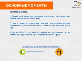 ОСНОВНЫЕ МОМЕНТЫ
Спасибо за Ваше внимание и время!
3 ключевых вывода:
1. Логика этой полностью цифровой карты может быть настолько
гибкой, насколько это нужно ВАМ
2. Мы с радостью поделимся другими интересными идеями
применения карты, опытом наших клиентов или воплотим Ваши
идеи
3. Да, на iPhon’ах всё работает вообще без приложения, а для
Android есть приложение (нужно поставить только 1 раз)
requests@passcards.ru
 