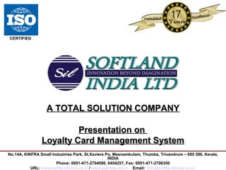 A TOTAL SOLUTION COMPANYA TOTAL SOLUTION COMPANY
Presentation onPresentation on
Loyalty Card Management SystemLoyalty Card Management System
No.14A, KINFRA Small Industries Park, St.Xaviers Po, Meenamkulam, Thumba, Trivandrum – 695 586, Kerala,
INDIA
Phone: 0091-471-2704090, 6454257, Fax: 0091-471-2706350
URL: www.softlandindia.co.in / www.palmtec.co.in Email: info@softlandindia.co.in
CERTIFIED
 