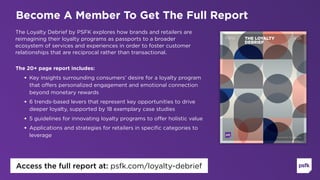 The Loyalty Debrief by PSFK explores how brands and retailers are
reimagining their loyalty programs as passports to a broader
ecosystem of services and experiences in order to foster customer
relationships that are reciprocal rather than transactional.
The 20+ page report includes:
• Key insights surrounding consumers’ desire for a loyalty program
that offers personalized engagement and emotional connection
beyond monetary rewards
• 6 trends-based levers that represent key opportunities to drive
deeper loyalty, supported by 18 exemplary case studies
• 5 guidelines for innovating loyalty programs to offer holistic value
• Applications and strategies for retailers in specific categories to
leverage 
Become A Member To Get The Full Report
Access the full report at: psfk.com/loyalty-debrief
 