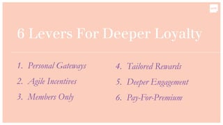 6 Levers For Deeper Loyalty
1. Personal Gateways
2. Agile Incentives
3. Members Only
4. Tailored Rewards
5. Deeper Engagement
6. Pay-For-Premium
 