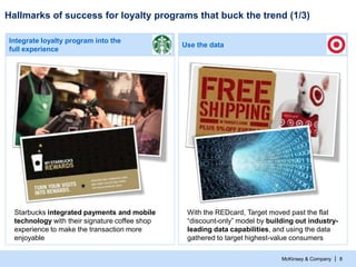 McKinsey & Company |
Use the data
Integrate loyalty program into the
full experience
Hallmarks of success for loyalty programs that buck the trend (1/3)
8
Starbucks integrated payments and mobile
technology with their signature coffee shop
experience to make the transaction more
enjoyable
With the REDcard, Target moved past the flat
“discount-only” model by building out industry-
leading data capabilities, and using the data
gathered to target highest-value consumers
 