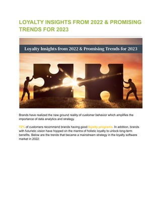 LOYALTY INSIGHTS FROM 2022 & PROMISING
TRENDS FOR 2023
Brands have realized the new ground reality of customer behavior which amplifies the
importance of data analytics and strategy.
72% of customers recommend brands having good loyalty programs. In addition, brands
with futuristic vision have hopped on the mantra of holistic loyalty to unlock long-term
benefits. Below are the trends that became a mainstream strategy in the loyalty software
market in 2022:
 