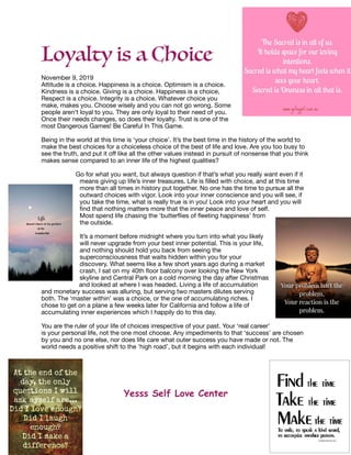 Loyalty is a Choice
November 9, 2019

Attitude is a choice. Happiness is a choice. Optimism is a choice.
Kindness is a choice. Giving is a choice. Happiness is a choice,
Respect is a choice. Integrity is a choice. Whatever choice you
make, makes you. Choose wisely and you can not go wrong. Some
people aren't loyal to you. They are only loyal to their need of you.
Once their needs changes, so does their loyalty. Trust is one of the
most Dangerous Games! Be Careful In This Game.

Being in the world at this time is ‘your choice’. It’s the best time in the history of the world to
make the best choices for a choiceless choice of the best of life and love. Are you too busy to
see the truth, and put it oﬀ like all the other values instead in pursuit of nonsense that you think
makes sense compared to an inner life of the highest qualities? 



Go for what you want, but always question if that’s what you really want even if it
means giving up life’s inner treasures. Life is ﬁlled with choice, and at this time
more than all times in history put together. No one has the time to pursue all the
outward choices with vigor. Look into your inner conscience and you will see, if
you take the time, what is really true is in you! Look into your heart and you will
ﬁnd that nothing matters more that the inner peace and love of self.
Most spend life chasing the ‘butterﬂies of ﬂeeting happiness’ from
the outside. 

It’s a moment before midnight where you turn into what you likely
will never upgrade from your best inner potential. This is your life,
and nothing should hold you back from seeing the
superconsciousness that waits hidden within you for your
discovery. What seems like a few short years ago during a market
crash, I sat on my 40th ﬂoor balcony over looking the New York
skyline and Central Park on a cold morning the day after Christmas
and looked at where I was headed. Living a life of accumulation
and monetary success was alluring, but serving two masters dilutes serving
both. The ‘master within’ was a choice, or the one of accumulating riches. I
chose to get on a plane a few weeks later for California and follow a life of
accumulating inner experiences which I happily do to this day.

You are the ruler of your life of choices irrespective of your past. Your ‘real career’
is your personal life, not the one most choose. Any impediments to that ‘success’ are chosen
by you and no one else, nor does life care what outer success you have made or not. The
world needs a positive shift to the ‘high road’, but it begins with each individual!

Yesss Self Love Center
 