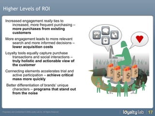 Higher Levels of ROI Increased engagement  really  ties to increased, more frequent purchasing –  more purchases from existing customers More engagement leads to more relevant search and more informed decisions –  lower acquisition costs Loyalty tools equally capture purchase transactions and social interactions –  truly holistic and actionable view of the customer Connecting elements accelerates trial and active participation –  achieve critical mass more quickly Better differentiation of brands’ unique characters –  programs that stand out from the noise  