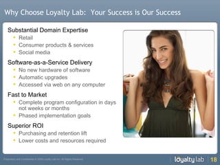 Why Choose Loyalty Lab:  Your Success is Our Success Substantial Domain Expertise Retail Consumer products & services Social media Software-as-a-Service Delivery No new hardware of software Automatic upgrades Accessed via web on any computer Fast to Market Complete program configuration in days not weeks or months Phased implementation goals Superior ROI Purchasing and retention lift Lower costs and resources required 