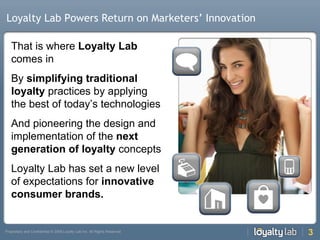 Loyalty Lab Powers Return on Marketers’ Innovation That is where  Loyalty Lab  comes in By  simplifying traditional loyalty  practices by applying the best of today’s technologies And pioneering the design and implementation of the  next generation of loyalty  concepts Loyalty Lab has set a new level of expectations for  innovative consumer brands. 