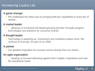 Introducing Loyalty Lab A game changer We challenged the status quo by bringing elite-tier capabilities to every tier of market… A market leader … allowing us to become the fastest-growing provider of loyalty program technologies and solutions for consumer brands. A thought leader Technology is speeding up. Consumers and marketers expect more. We continue to innovate. It’s part of our DNA. A partner Our greatest inspiration for success comes directly from our clients ...  An agile organization … keeping us focused delivering against their insights, inspirations and real-life operational needs 
