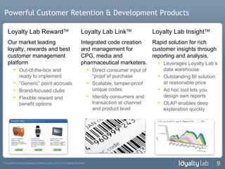 Powerful Customer Retention & Development Products Loyalty Lab Reward TM Our market leading loyalty, rewards and best customer management platform Out-of-the-box and ready to implement “ Generic” point accruals Brand-focused clubs Flexible reward and benefit options Loyalty Lab Link TM Integrated code creation and management for CPG, media and pharmaceutical marketers.  Direct consumer input of “proof of purchase Scalable, tamper-proof unique codes Identify consumers and transaction at channel and product level Loyalty Lab Insight TM Rapid solution for rich customer insights through reporting and analysis.  Leverages Loyalty Lab’s data warehouse Outstanding BI solution at reasonable price Ad hoc tool lets you design own reports OLAP enables deep exploration quickly 