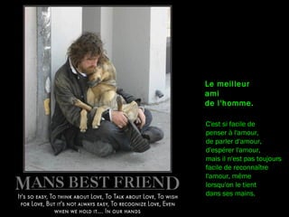 C'est si facile de
penser à l'amour,
de parler d'amour,
d'espérer l'amour,
mais il n'est pas toujours
facile de reconnaître
l'amour, même
lorsqu'on le tient
dans ses mains.
Le meilleur
ami
de l'homme.
 