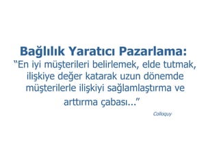 Bağlılık Yaratıcı Pazarlama:  “En iyi müşterileri belirlemek, elde tutmak, ilişkiye değer katarak uzun dönemde müşterilerle ilişkiyi sağlamlaştırma ve arttırma çabası...”   Colloquy 
