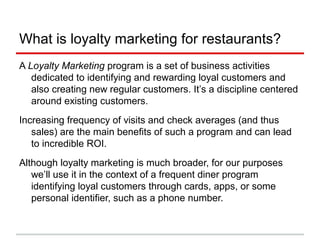 What is loyalty marketing for restaurants?
A Loyalty Marketing program is a set of business activities
dedicated to identifying and rewarding loyal customers and
also creating new regular customers. It’s a discipline centered
around existing customers.
Increasing frequency of visits and check averages (and thus
sales) are the main benefits of such a program and can lead
to incredible ROI.
Although loyalty marketing is much broader, for our purposes
we’ll use it in the context of a frequent diner program
identifying loyal customers through cards, apps, or some
personal identifier, such as a phone number.
 