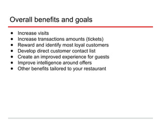 Overall benefits and goals
● Increase visits
● Increase transactions amounts (tickets)
● Reward and identify most loyal customers
● Develop direct customer contact list
● Create an improved experience for guests
● Improve intelligence around offers
● Other benefits tailored to your restaurant
 