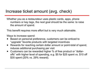 Increase ticket amount (avg. check)
Whether you as a restaurateur uses plastic cards, apps, phone
numbers or key tags, the next goal should be the same: to raise
the amount of spend.
This benefit requires more effort but is very much attainable.
Ways to increase spend per visit (average check):
● Based on personal preference, customers can be enticed to
“upgrade” favorite products with targeted incentives
● Rewards for reaching certain dollar amount or point-total of spend,
induces additional purchasing per visit
● Customers can be rewarded higher % of free product or “dollar-
offs” with higher level of spending, e.g. $5 for $25 spent vs. $10 off
$35 spent (20% vs. 29% reward).
 