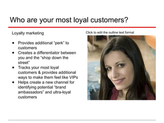Click to edit the outline text format
− Second Outline Level

Third Outline Level
− Fourth Outline Level

Fifth Outline Level

Sixth Outline Level

Seventh Outline
Level

Eighth Outline Level

Ninth Outline Level
Who are your most loyal customers?
Loyalty marketing
● Provides additional “perk” to
customers
● Creates a differentiator between
you and the “shop down the
street”
● Tracks your most loyal
customers & provides additional
ways to make them feel like VIPs
● Helps create a new channel for
identifying potential “brand
ambassadors” and ultra-loyal
customers
 