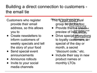 Building a direct connection to customers -
the email tie
Customers who register provide their email address, so this
allows you to
Create newsletters to inform customers of weekly specials
and tell the story of your food
Send special event announcements
Announce rollouts
Invite to your social media channels
 