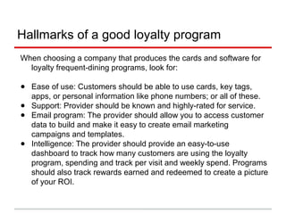 A differentiated experience
● Much like the way that social media engenders a sense of
community, a loyalty program can bring that same experience to
your loyal customers
● Treating people the way that you would want to be treated or better
is a hallmark of hospitality - loyalty marketing can help you treat
your customers in a special way
● By identifying your VIPs, you then can create local-market events
and experiences that showcase your brand and your hospitality in
different ways
● You are likely spending thousands or more on new customer
acquisition. Why not allocate resources to building the relationship
with customers, bringing them in more often and keeping them for
life?
 
