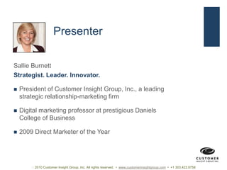 PresenterSallie BurnettStrategist. Leader. Innovator.President of Customer Insight Group, Inc., a leading strategic relationship-marketing firmDigital marketing professor at prestigious Daniels College of Business2009 Direct Marketer of the Year 2010 Customer Insight Group, Inc. All rights reserved.  •  www.customerinsightgroup.com  •  +1 303.422.9758