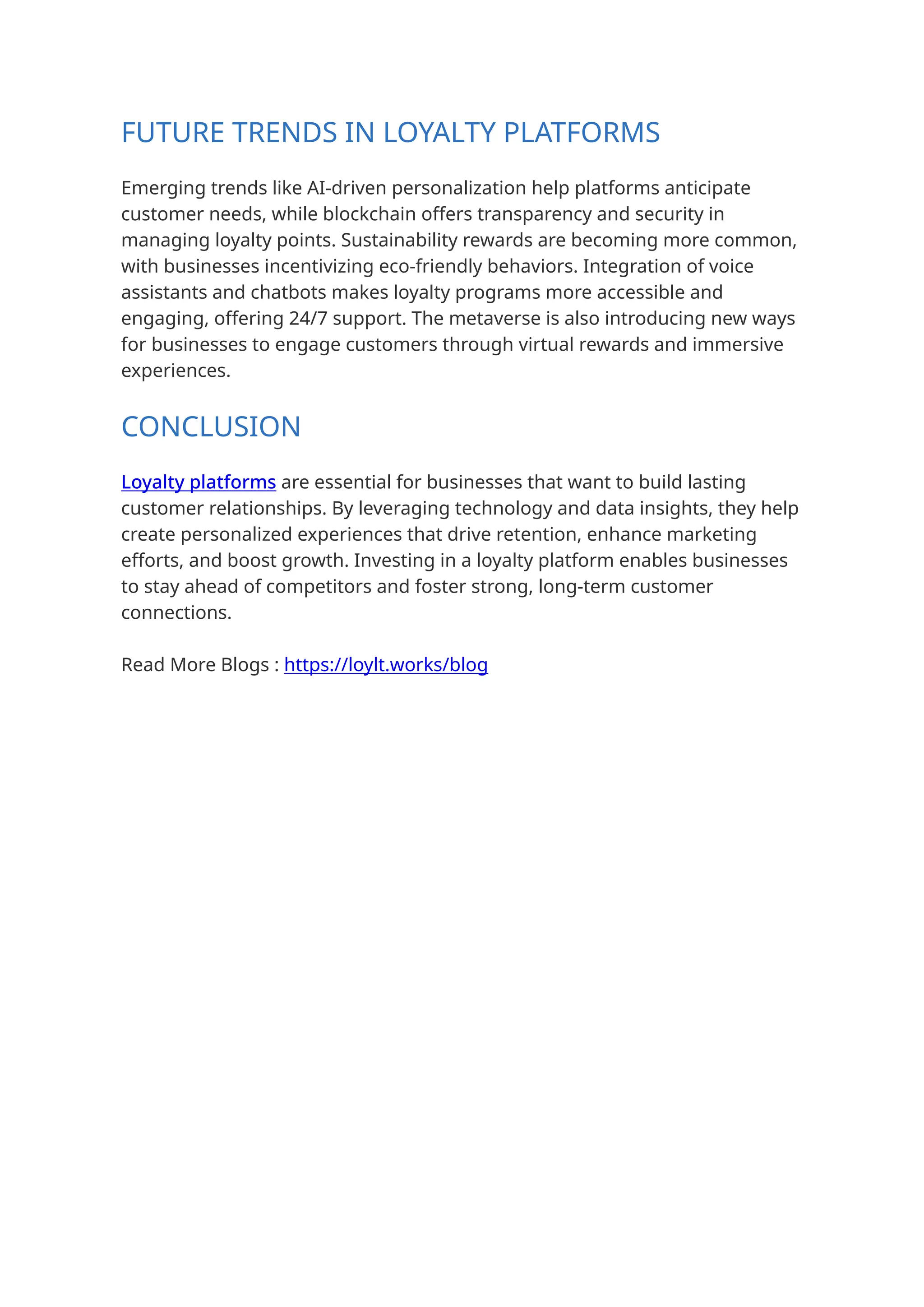 FUTURE TRENDS IN LOYALTY PLATFORMS
Emerging trends like AI-driven personalization help platforms anticipate
customer needs, while blockchain offers transparency and security in
managing loyalty points. Sustainability rewards are becoming more common,
with businesses incentivizing eco-friendly behaviors. Integration of voice
assistants and chatbots makes loyalty programs more accessible and
engaging, offering 24/7 support. The metaverse is also introducing new ways
for businesses to engage customers through virtual rewards and immersive
experiences.
CONCLUSION
Loyalty platforms are essential for businesses that want to build lasting
customer relationships. By leveraging technology and data insights, they help
create personalized experiences that drive retention, enhance marketing
efforts, and boost growth. Investing in a loyalty platform enables businesses
to stay ahead of competitors and foster strong, long-term customer
connections.
Read More Blogs : https://loylt.works/blog
 