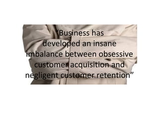 “ Business has developed an insane imbalance between obsessive customer acquisition and negligent customer retention” 