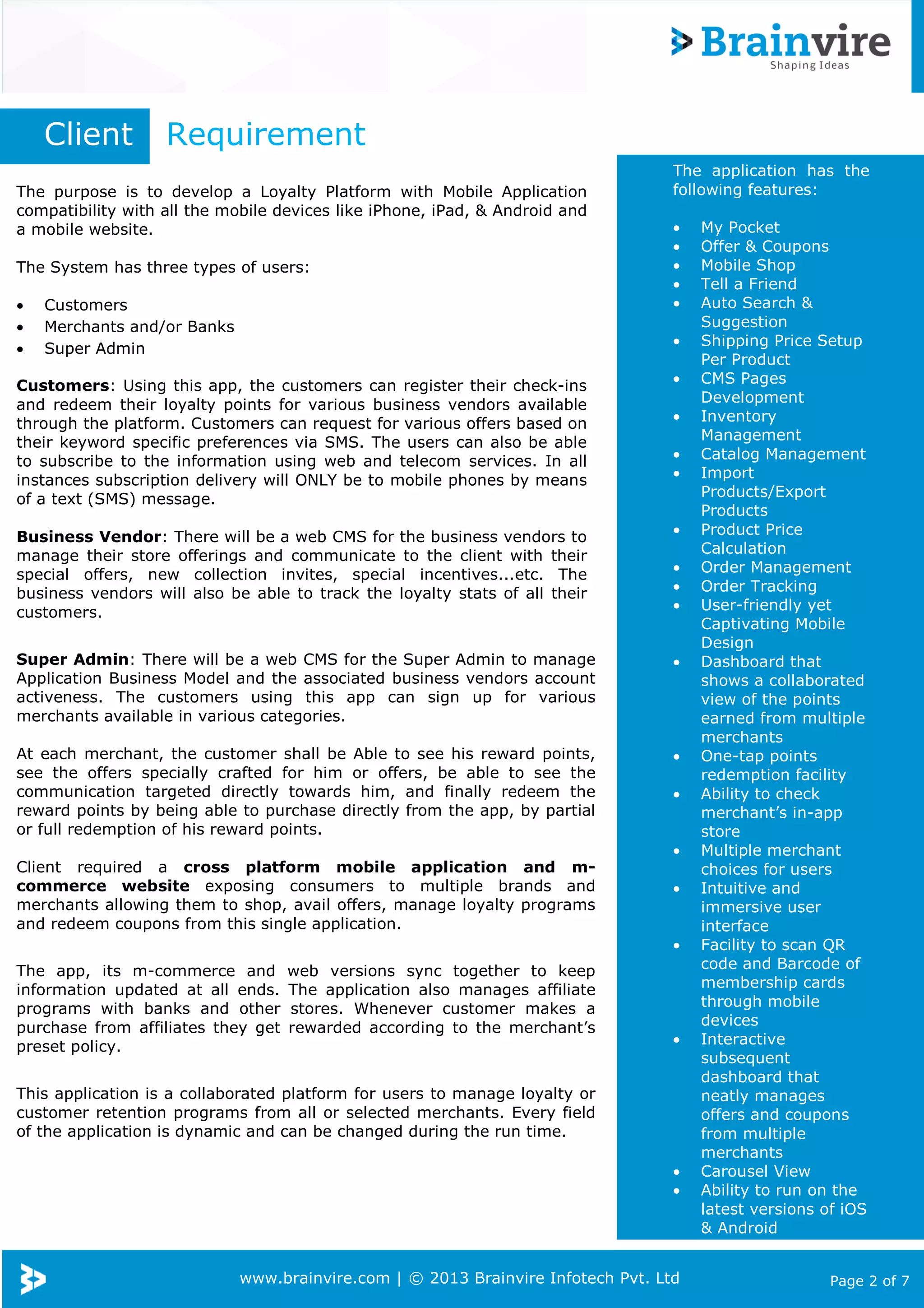 Client

Requirement

The purpose is to develop a Loyalty Platform with Mobile Application
compatibility with all the mobile devices like iPhone, iPad, & Android and
a mobile website.
The System has three types of users:
•
•
•

Customers
Merchants and/or Banks
Super Admin

The application has the
following features:
•
•
•
•
•
•

Customers: Using this app, the customers can register their check-ins
and redeem their loyalty points for various business vendors available
through the platform. Customers can request for various offers based on
their keyword specific preferences via SMS. The users can also be able
to subscribe to the information using web and telecom services. In all
instances subscription delivery will ONLY be to mobile phones by means
of a text (SMS) message.
Business Vendor: There will be a web CMS for the business vendors to
manage their store offerings and communicate to the client with their
special offers, new collection invites, special incentives...etc. The
business vendors will also be able to track the loyalty stats of all their
customers.

•
•
•
•
•
•
•
•

Super Admin: There will be a web CMS for the Super Admin to manage
Application Business Model and the associated business vendors account
activeness. The customers using this app can sign up for various
merchants available in various categories.

•

At each merchant, the customer shall be Able to see his reward points,
see the offers specially crafted for him or offers, be able to see the
communication targeted directly towards him, and finally redeem the
reward points by being able to purchase directly from the app, by partial
or full redemption of his reward points.

•
•
•

Client required a cross platform mobile application and mcommerce website exposing consumers to multiple brands and
merchants allowing them to shop, avail offers, manage loyalty programs
and redeem coupons from this single application.

•
•

The app, its m-commerce and
information updated at all ends.
programs with banks and other
purchase from affiliates they get
preset policy.

web versions sync together to keep
The application also manages affiliate
stores. Whenever customer makes a
rewarded according to the merchant’s

•

This application is a collaborated platform for users to manage loyalty or
customer retention programs from all or selected merchants. Every field
of the application is dynamic and can be changed during the run time.
•
•

www.brainvire.com | © 2013 Brainvire Infotech Pvt. Ltd

My Pocket
Offer & Coupons
Mobile Shop
Tell a Friend
Auto Search &
Suggestion
Shipping Price Setup
Per Product
CMS Pages
Development
Inventory
Management
Catalog Management
Import
Products/Export
Products
Product Price
Calculation
Order Management
Order Tracking
User-friendly yet
Captivating Mobile
Design
Dashboard that
shows a collaborated
view of the points
earned from multiple
merchants
One-tap points
redemption facility
Ability to check
merchant’s in-app
store
Multiple merchant
choices for users
Intuitive and
immersive user
interface
Facility to scan QR
code and Barcode of
membership cards
through mobile
devices
Interactive
subsequent
dashboard that
neatly manages
offers and coupons
from multiple
merchants
Carousel View
Ability to run on the
latest versions of iOS
& Android

Page 2 of 7

 