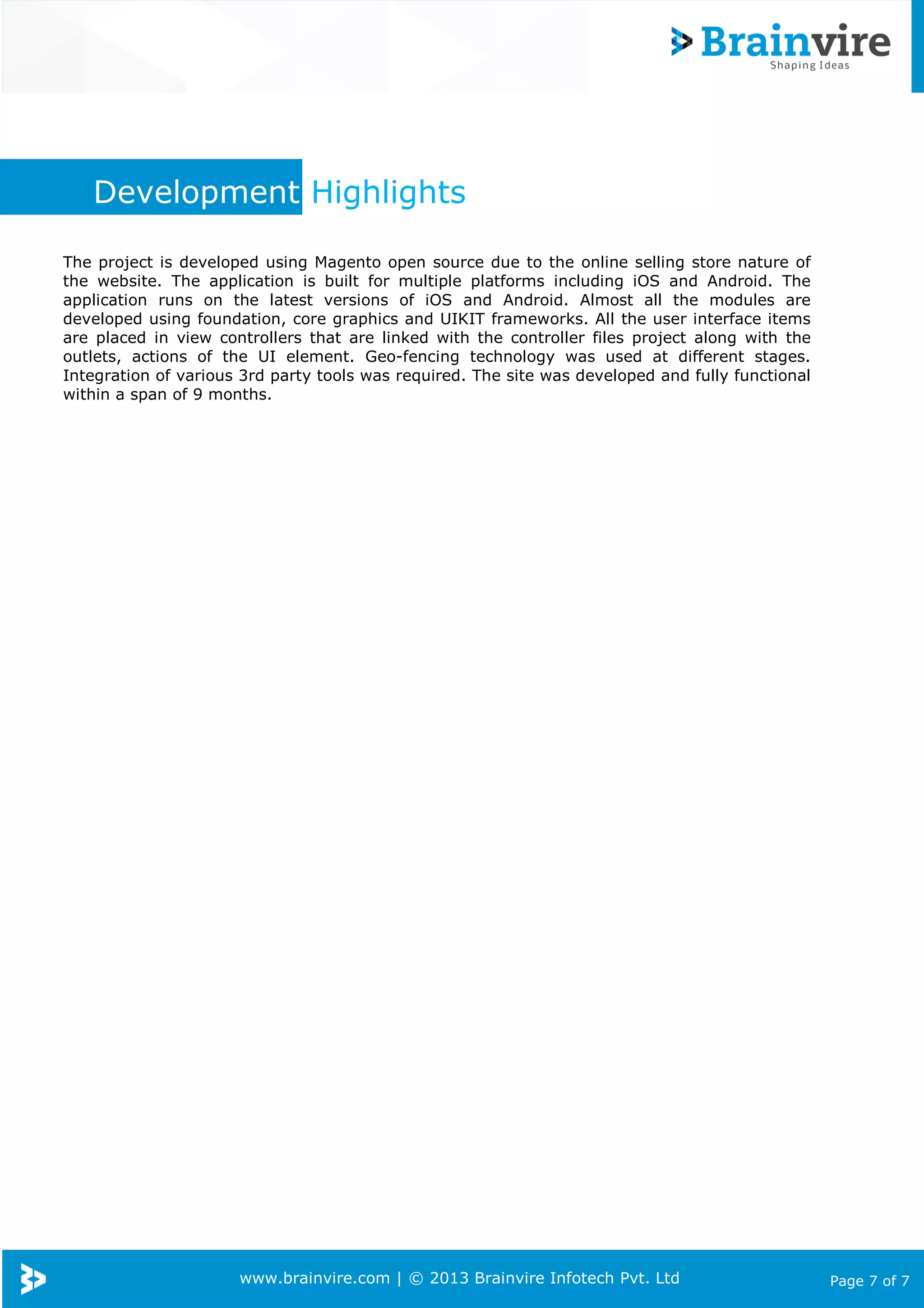Development Highlights
The project is developed using Magento open source due to the online selling store nature of
the website. The application is built for multiple platforms including iOS and Android. The
application runs on the latest versions of iOS and Android. Almost all the modules are
developed using foundation, core graphics and UIKIT frameworks. All the user interface items
are placed in view controllers that are linked with the controller files project along with the
outlets, actions of the UI element. Geo-fencing technology was used at different stages.
Integration of various 3rd party tools was required. The site was developed and fully functional
within a span of 9 months.

www.brainvire.com | © 2013 Brainvire Infotech Pvt. Ltd

Page 7 of 7

 