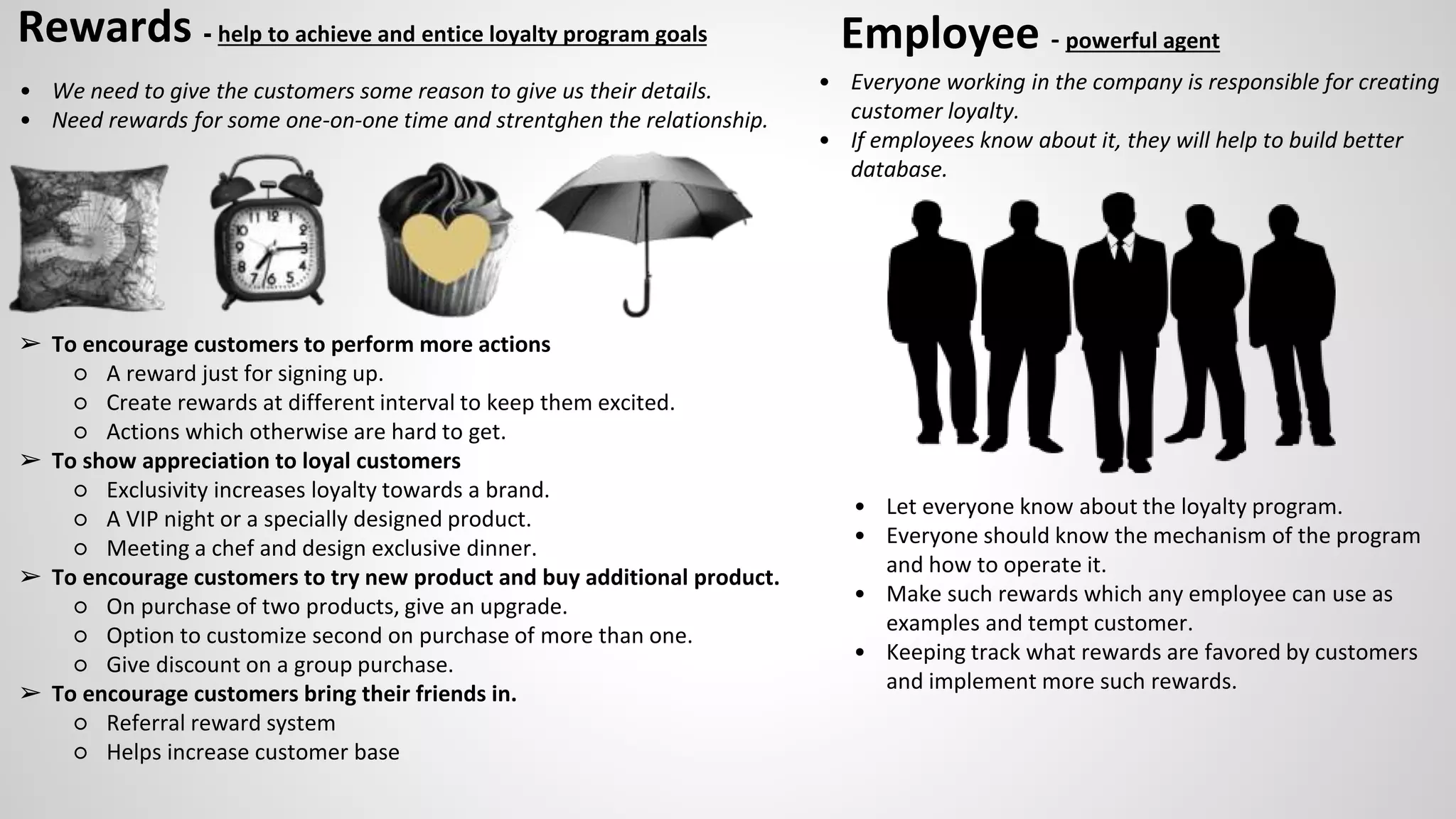 Rewards - help to achieve and entice loyalty program goals
• We need to give the customers some reason to give us their details.
• Need rewards for some one-on-one time and strentghen the relationship.
➢ To encourage customers to perform more actions
○ A reward just for signing up.
○ Create rewards at different interval to keep them excited.
○ Actions which otherwise are hard to get.
➢ To show appreciation to loyal customers
○ Exclusivity increases loyalty towards a brand.
○ A VIP night or a specially designed product.
○ Meeting a chef and design exclusive dinner.
➢ To encourage customers to try new product and buy additional product.
○ On purchase of two products, give an upgrade.
○ Option to customize second on purchase of more than one.
○ Give discount on a group purchase.
➢ To encourage customers bring their friends in.
○ Referral reward system
○ Helps increase customer base
Employee - powerful agent
• Everyone working in the company is responsible for creating
customer loyalty.
• If employees know about it, they will help to build better
database.
• Let everyone know about the loyalty program.
• Everyone should know the mechanism of the program
and how to operate it.
• Make such rewards which any employee can use as
examples and tempt customer.
• Keeping track what rewards are favored by customers
and implement more such rewards.
 