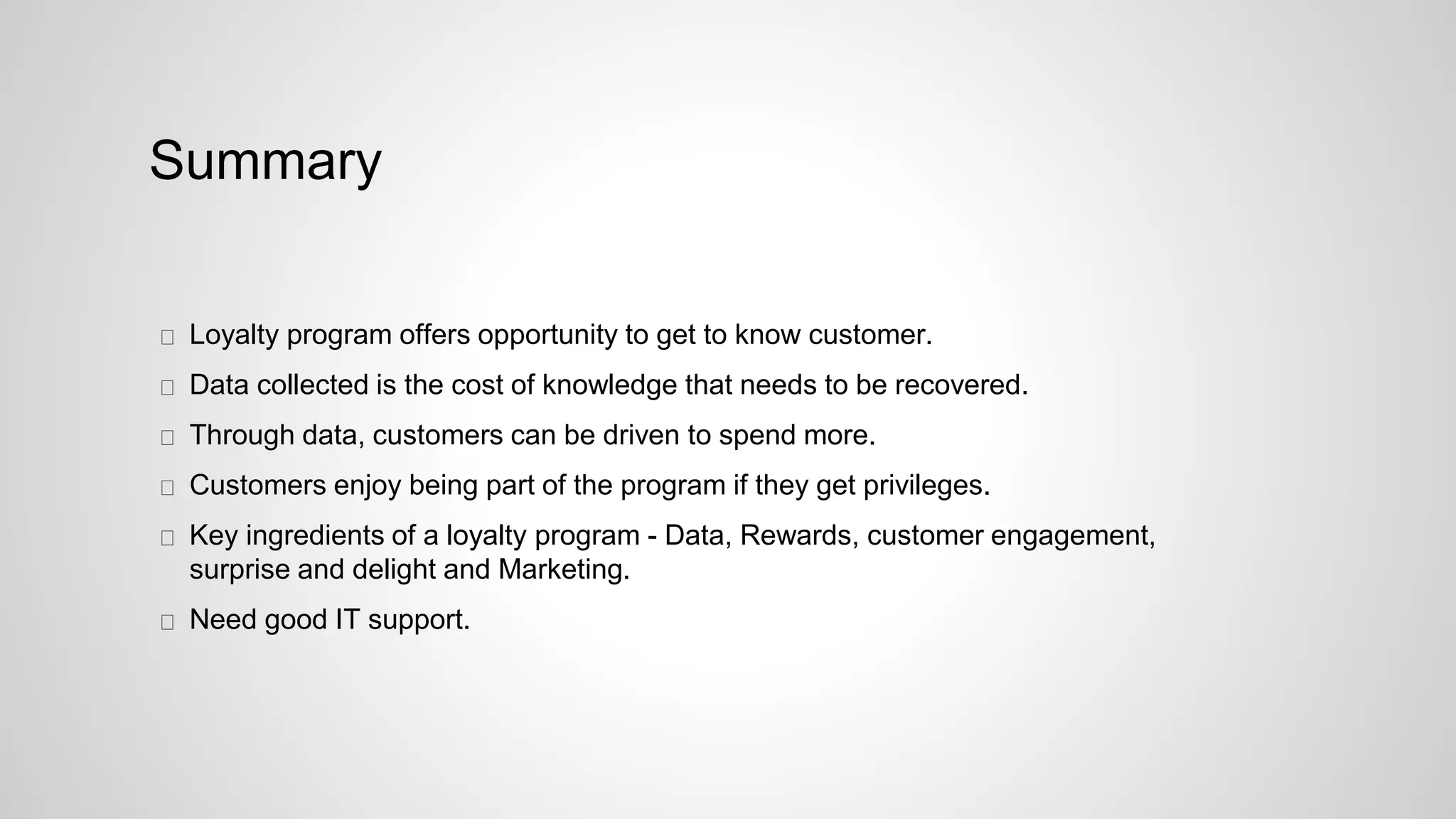 Summary
Loyalty program offers opportunity to get to know customer.
Data collected is the cost of knowledge that needs to be recovered.
Through data, customers can be driven to spend more.
Customers enjoy being part of the program if they get privileges.
Key ingredients of a loyalty program - Data, Rewards, customer engagement,
surprise and delight and Marketing.
Need good IT support.
 
