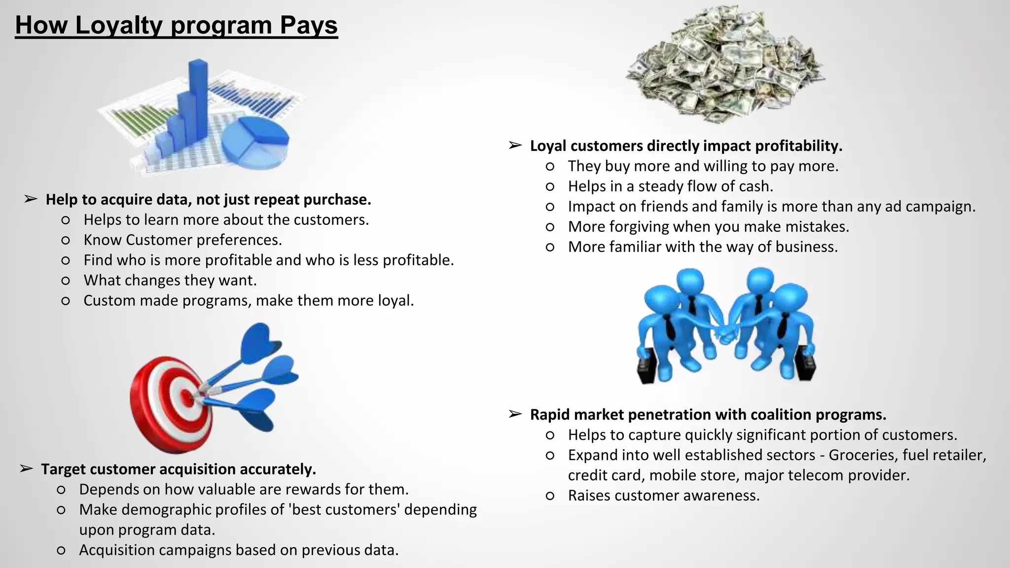 How Loyalty program Pays
➢ Help to acquire data, not just repeat purchase.
○ Helps to learn more about the customers.
○ Know Customer preferences.
○ Find who is more profitable and who is less profitable.
○ What changes they want.
○ Custom made programs, make them more loyal.
➢ Rapid market penetration with coalition programs.
○ Helps to capture quickly significant portion of customers.
○ Expand into well established sectors - Groceries, fuel retailer,
credit card, mobile store, major telecom provider.
○ Raises customer awareness.
➢ Loyal customers directly impact profitability.
○ They buy more and willing to pay more.
○ Helps in a steady flow of cash.
○ Impact on friends and family is more than any ad campaign.
○ More forgiving when you make mistakes.
○ More familiar with the way of business.
➢ Target customer acquisition accurately.
○ Depends on how valuable are rewards for them.
○ Make demographic profiles of 'best customers' depending
upon program data.
○ Acquisition campaigns based on previous data.
 