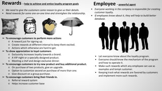 Rewards - help to achieve and entice loyalty program goals
• We need to give the customers some reason to give us their details.
• Need rewards for some one-on-one time and strentghen the relationship.
➢ To encourage customers to perform more actions
○ A reward just for signing up.
○ Create rewards at different interval to keep them excited.
○ Actions which otherwise are hard to get.
➢ To show appreciation to loyal customers
○ Exclusivity increases loyalty towards a brand.
○ A VIP night or a specially designed product.
○ Meeting a chef and design exclusive dinner.
➢ To encourage customers to try new product and buy additional product.
○ On purchase of two products, give an upgrade.
○ Option to customize second on purchase of more than one.
○ Give discount on a group purchase.
➢ To encourage customers bring their friends in.
○ Referral reward system
○ Helps increase customer base
Employee - powerful agent
• Everyone working in the company is responsible for creating
customer loyalty.
• If employees know about it, they will help to build better
database.
• Let everyone know about the loyalty program.
• Everyone should know the mechanism of the program
and how to operate it.
• Make such rewards which any employee can use as
examples and tempt customer.
• Keeping track what rewards are favored by customers
and implement more such rewards.
 