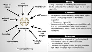 "Class apart"
Strategy
Making a statement to which target customers can
directly relate and other customers would like to become
a part of it.
Approach
• Value proposition has emotional and practical appeal
and the Loyalty program aims to deliver the
proposition
in the customer experience.
• Value proposition for Loyalty program should be made
from key attributes of HNI/UHNI (in the same way
employees modify their CV based on job description of
a company)
Advantage
• It makes you focus on aspects of your business and
initiatives that make the biggest difference.
• Customer benefit is clear.
• Customers see program as more indulging, different
from others and offers more suitable rewards
Philanthropy
VVIP access
Self
recognition
Value for
money
Value of
time
Luxuries
Achievement Wealth for
family
Surprises
and
delights
Program positioning
 