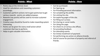 Points - What Points - How
• Points stay at the intrinsic level.
• Used for calculations and rewarding customers
accordingly.
• Customers perform actions not to gain points but to get
various rewards - points are added anyways.
• Rewards (say points) will be used to increase customer
engagement.
• Creative ways should be found to make rewarding system
interesting.
• Points can be given for every small action which
customers feel lazy to perform.
• Helps to gain valuable information.
• Can be purchased.
• For Signing up.
• For Providing personal information.
• For completing the profile.
• For visiting the site.
• For exploring pages of the site.
• For filling out surveys.
• For sharing on social media.
• For Liking the page.
• For check-ins at various site offices.
• For providing feedback.
• For attending events.
• For timely installment of payment.
• For performing any action on alliance brands.
• And of course for purchase of property and referral of
friends.
 