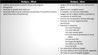 Badges - What Badges - How
• Used to demonstrate customer status and progress.
• Recognition
• Awarded to people who stand out.
• Generally helps to push customers to purchase or to perform actions
which they have not performed.
• Badges will be awarded as 1st, 2nd and 3rd
place.
• Need not be a tangible award.
• If Tangible - can become collectibles.
• Badges will be a digital emblem awarded on
completion of specific task.
• Pictures can be posted on loyalty web page.
• Post pics in annual magazines (take
permission)
• Felicitate in functions.
For most Purchases
For most referrals
For most money spent
For most diverse (properties in many
cities)
For top-most flat
For largest Bungalow
For check-in at all sites
For early birds
• For collecting 3 different badges
• Can have alliance with some brands regarding
the same (in case of tangible badges).
 