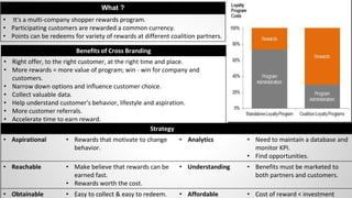 Benefits of Cross Branding
• Right offer, to the right customer, at the right time and place.
• More rewards = more value of program; win - win for company and
customers.
• Narrow down options and influence customer choice.
• Collect valuable data.
• Help understand customer's behavior, lifestyle and aspiration.
• More customer referrals.
• Accelerate time to earn reward.
What ?
• It's a multi-company shopper rewards program.
• Participating customers are rewarded a common currency.
• Points can be redeems for variety of rewards at different coalition partners.
Strategy
• Aspirational • Rewards that motivate to change
behavior.
• Analytics • Need to maintain a database and
monitor KPI.
• Find opportunities.
• Reachable • Make believe that rewards can be
earned fast.
• Rewards worth the cost.
• Understanding • Benefits must be marketed to
both partners and customers.
• Obtainable • Easy to collect & easy to redeem. • Affordable • Cost of reward < investment
 