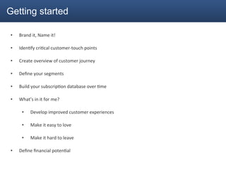 Getting started

•    Brand	
  it,	
  Name	
  it!	
  

•    Iden2fy	
  cri2cal	
  customer-­‐touch	
  points	
  

•    Create	
  overview	
  of	
  customer	
  journey	
  

•    Deﬁne	
  your	
  segments	
  

•    Build	
  your	
  subscrip2on	
  database	
  over	
  2me	
  

•    What’s	
  in	
  it	
  for	
  me?	
  

       •      Develop	
  improved	
  customer	
  experiences	
  

       •      Make	
  it	
  easy	
  to	
  love	
  

       •      Make	
  it	
  hard	
  to	
  leave	
  

•    Deﬁne	
  ﬁnancial	
  poten2al	
  
 
