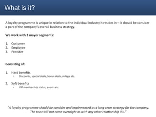What is it?

A	
  loyalty	
  programme	
  is	
  unique	
  in	
  rela2on	
  to	
  the	
  individual	
  industry	
  it	
  resides	
  in	
  –	
  it	
  should	
  be	
  consider	
  
a	
  part	
  of	
  the	
  company's	
  overall	
  business	
  strategy.	
  
	
  
We	
  work	
  with	
  3	
  mayor	
  segments:	
  
	
  
1.  Customer	
  
2.  Employee	
  
3.  Provider	
  
	
  
	
  
Consis4ng	
  of:	
  
	
  
1.  Hard	
  beneﬁts	
  
            •     Discounts,	
  special	
  deals,	
  bonus	
  deals,	
  milage	
  etc.	
  	
  
                  	
  
2.  SoG	
  beneﬁts	
  
            •     VIP	
  membership	
  status,	
  events	
  etc.	
  
	
  
	
  
	
  
	
  
       “A	
  loyalty	
  programme	
  should	
  be	
  consider	
  and	
  implemented	
  as	
  a	
  long-­‐term	
  strategy	
  for	
  the	
  company.	
  
                             The	
  trust	
  will	
  not	
  come	
  overnight	
  as	
  with	
  any	
  other	
  rela<onship	
  IRL.”	
  
 