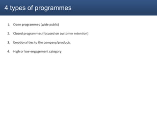 4 types of programmes

1.  Open	
  programmes	
  (wide	
  public)	
  

2.  Closed	
  programmes	
  (focused	
  on	
  customer	
  reten2on)	
  

3.  Emo2onal	
  2es	
  to	
  the	
  company/products	
  

4.  High	
  or	
  low-­‐engagement	
  category	
  
 