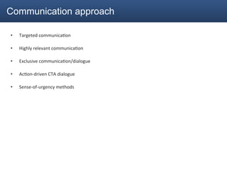 Communication approach

•    Targeted	
  communica2on	
  

•    Highly	
  relevant	
  communica2on	
  

•    Exclusive	
  communica2on/dialogue	
  

•    Ac2on-­‐driven	
  CTA	
  dialogue	
  

•    Sense-­‐of-­‐urgency	
  methods	
  
 