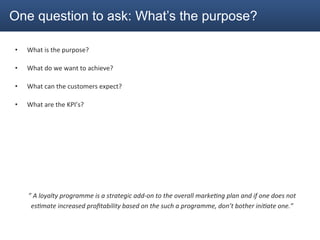 One question to ask: What’s the purpose?

•      What	
  is	
  the	
  purpose?	
  

•      What	
  do	
  we	
  want	
  to	
  achieve?	
  

•      What	
  can	
  the	
  customers	
  expect?	
  

•      What	
  are	
  the	
  KPI’s?	
  




	
  

	
  

       ”	
  A	
  loyalty	
  programme	
  is	
  a	
  strategic	
  add-­‐on	
  to	
  the	
  overall	
  marke<ng	
  plan	
  and	
  if	
  one	
  does	
  not	
  
        es<mate	
  increased	
  proﬁtability	
  based	
  on	
  the	
  such	
  a	
  programme,	
  don’t	
  bother	
  ini<ate	
  one.”	
  
 