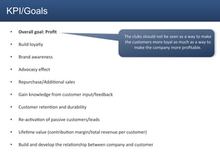KPI/Goals

•    Overall	
  goal:	
  Proﬁt	
  
                                                                           The	
  clubs	
  should	
  not	
  be	
  seen	
  as	
  a	
  way	
  to	
  make	
  
                                                                           the	
  customers	
  more	
  loyal	
  as	
  much	
  as	
  a	
  way	
  to	
  
•    Build	
  loyalty	
  
                                                                                   make	
  the	
  company	
  more	
  proﬁtable.	
  	
  
                                                                                                             	
  
•    Brand	
  awareness	
  

•    Advocacy	
  eﬀect	
  

•    Repurchase/Addi2onal	
  sales	
  

•    Gain	
  knowledge	
  from	
  customer	
  input/feedback	
  

•    Customer	
  reten2on	
  and	
  durability	
  

•    Re-­‐ac2va2on	
  of	
  passive	
  customers/leads	
  

•    Life2me	
  value	
  (contribu2on	
  margin/total	
  revenue	
  per	
  customer)	
  

•    Build	
  and	
  develop	
  the	
  rela2onship	
  between	
  company	
  and	
  customer	
  
 