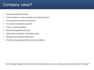 Company value?

•  Increased	
  proﬁt	
  over	
  2me	
  
•  Great	
  inﬂuence	
  on	
  the	
  company	
  cost-­‐eﬀec2veness	
  
•  Increased	
  brand	
  awareness/equity	
  
•  Increased	
  compe22ve	
  posi2on	
  
•  Future	
  market	
  posi2ons	
  
•  Market	
  propaga2on/spread	
  
•  Systema2c	
  collec2on	
  of	
  customer	
  data	
  
•  Mapping	
  of	
  customer	
  behaviour	
  
•  Enriched	
  data	
  segmenta2on	
  (micro	
  variables)	
  




	
  




       ”only	
  through	
  targeted	
  and	
  relevant	
  communica<on,	
  can	
  you	
  create	
  genuine	
  and	
  long-­‐term	
  loyalty”	
  
 