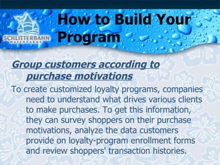 How to Build Your Program Group customers according to purchase motivations To create customized loyalty programs, companies need to understand what drives various clients to make purchases. To get this information, they can survey shoppers on their purchase motivations, analyze the data customers provide on loyalty-program enrollment forms and review shoppers' transaction histories. 