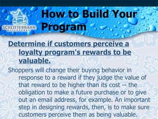 How to Build Your Program Determine if customers perceive a loyalty program's rewards to be valuable. Shoppers will change their buying behavior in response to a reward if they judge the value of that reward to be higher than its cost -- the obligation to make a future purchase or to give out an email address, for example. An important step in designing rewards, then, is to make sure customers perceive them as being valuable. 