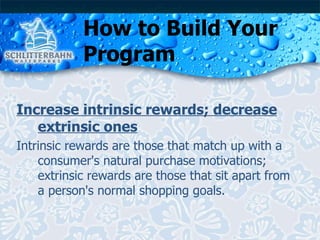 How to Build Your Program Increase intrinsic rewards; decrease extrinsic ones Intrinsic rewards are those that match up with a consumer's natural purchase motivations; extrinsic rewards are those that sit apart from a person's normal shopping goals. 