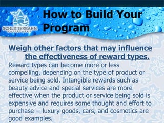 How to Build Your Program Weigh other factors that may influence  the effectiveness of reward types. Reward types can become more or less compelling, depending on the type of product or service being sold. Intangible rewards such as beauty advice and special services are more effective when the product or service being sold is expensive and requires some thought and effort to purchase -- luxury goods, cars, and cosmetics are good examples. 